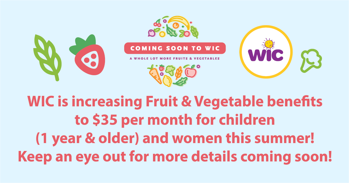 WIC is increasing Fruit &amp; Vegetable benefits to $35 per month for children (1 year &amp; older) and women this summer!  Keep an eye out for more details coming soon!