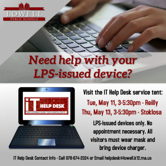 The LPS IT Help Desk will be setting up a service tent this week:

TODAY, May 11, 3-5:30pm at the Reilly (115 Douglas Rd. - rear door facing rear parking lot)   
 
Thu, May 13, 3-5:30pm at the Stoklosa (560 Broadway St. - side door facing parking lot)
  
lowell.k12.ma.us/helpdeskservic…