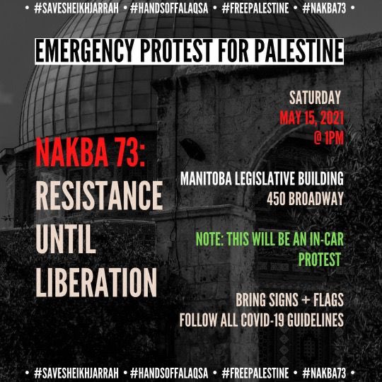 THIS SATURDAY PLEASE JOIN OUR PALESTINIAN COMMUNITY For an emergency CAR/BIKE protest MB Legislative grounds 1pm Bring signs/flags/banners PLEASE WEAR A MASK SOCIALLY DISTANCE AND FOLLOW ALL PROVINCIAL HEALTH PROTOCOLS. Please share widely!