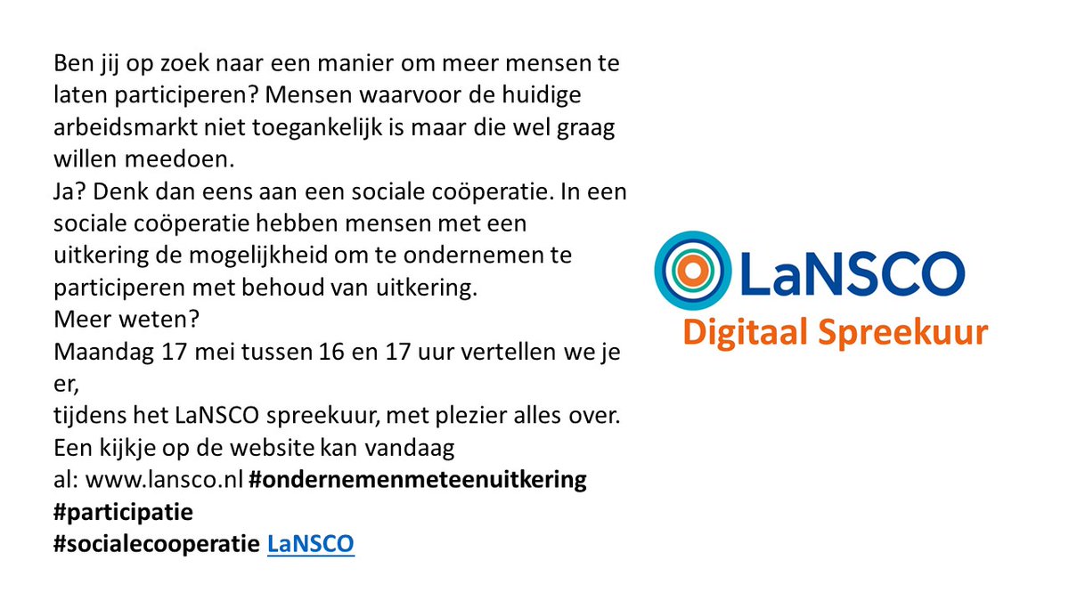 Ben jij op zoek naar een manier om meer mensen te laten participeren?Mensen waarvoor de huidige arbeidsmarkt niet toegankelijk is maar die wel mee willen doen.Denk dan eens aan een sociale coöperatie. Meer info?Meld je aan voor het digitaal spreekuur op 17 mei: karin@lansco.nl