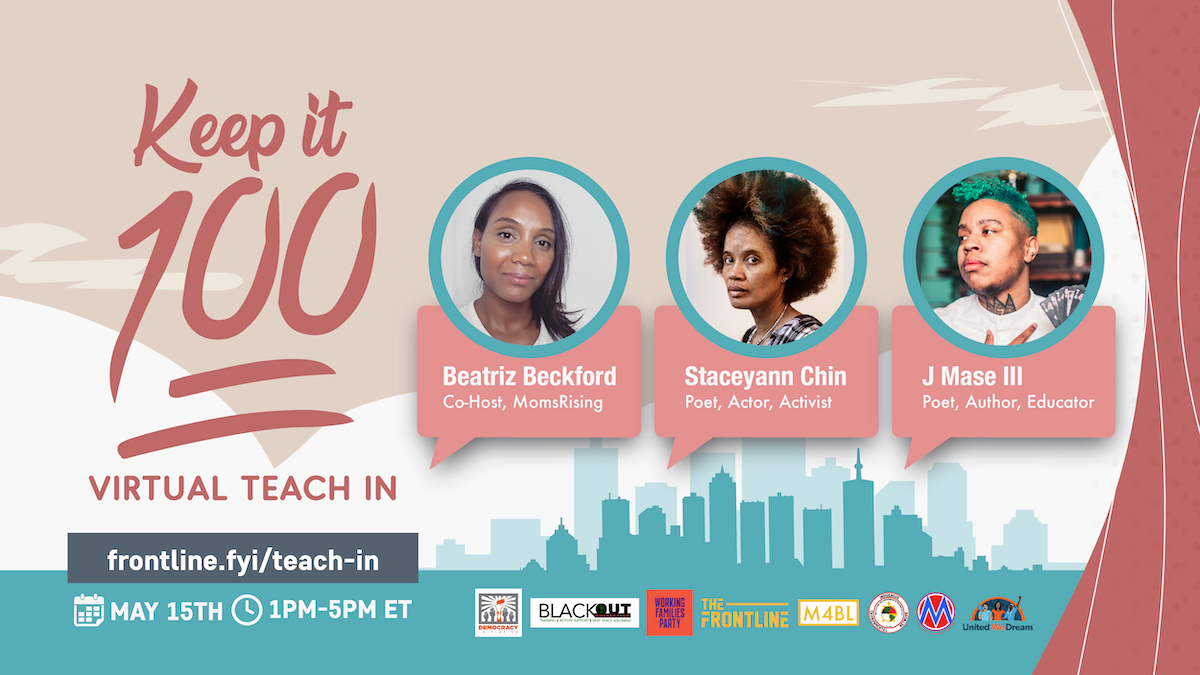 Image Description: A curtain is held back showing the silhouette of a city as the backdrop to the photographs of three featured speakers: Beatriz Beckford - Co-Host, MomsRising, Staceyann Chin - Poet, Actor, Activist, and J Mase III - Poet, Author, Educator.
Keep It 100
Virtual Teach-in
frontline.fyi/teach-in
May 15th, 1pm-5pm ET
Logos: Democracy Initiative, The BlackOUT Collective, Working Families Party, The Frontline, The Movement for Black Lives, Indigenous Environmental Network, MomsRising.org, United We Dream