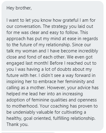 Before my coaching: 'I didn't see a way forward in inspiring her to embrace her femininity and calling as a mother.' After my coaching: 'Your advice has helped me lead her into an increasing adoption of feminine qualities and openness to motherhood.' I'm good at what I do.