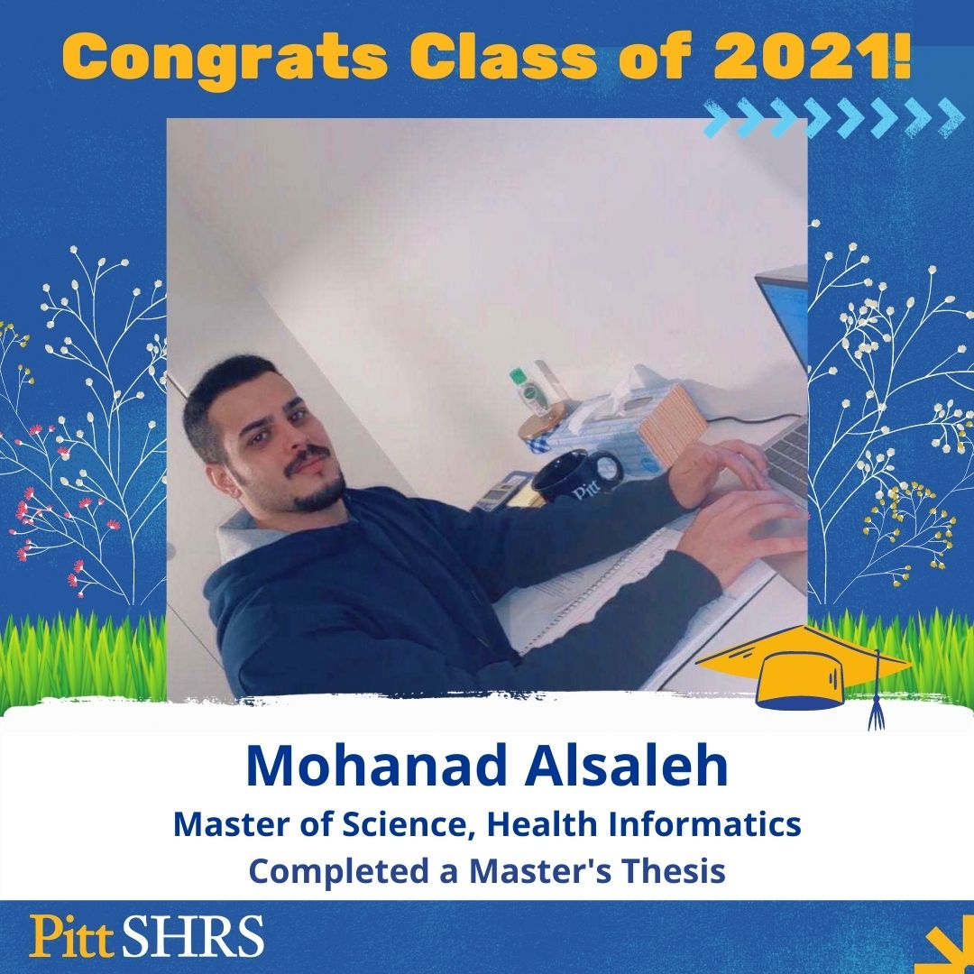 Class of 2021 Thesis Spotlight: Congrats, Mohanad Alsaleh!
Degree: MS, Health Informatics
Thesis Title: "The Use of a Mobile-based Telehealth Service during the COVID-19 Pandemic: Provider Experience and Satisfaction"
Committee Chair: Dr. Valerie Watzlaf
#H2P #BoldMovesSHRS