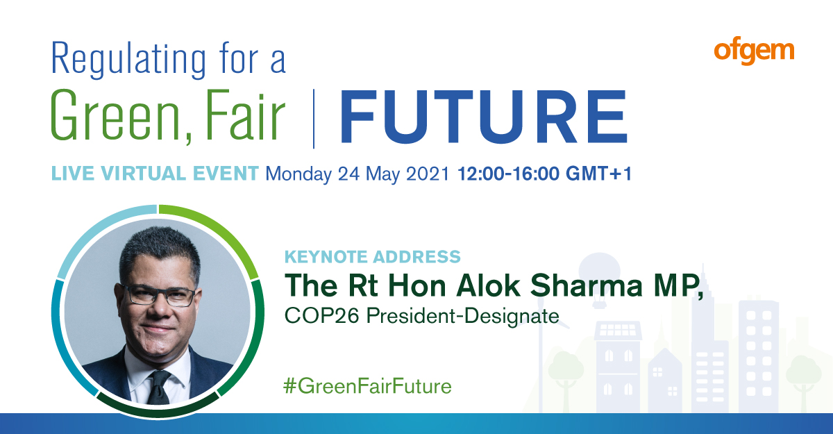 Regulating for a green, fair future | Live virtual event from Ofgem | 24 May, 12:00-16:00 BST | Keynote address The Rt Hon Alok Sharma MP COP26 President-Designate | #GreenFairFuture