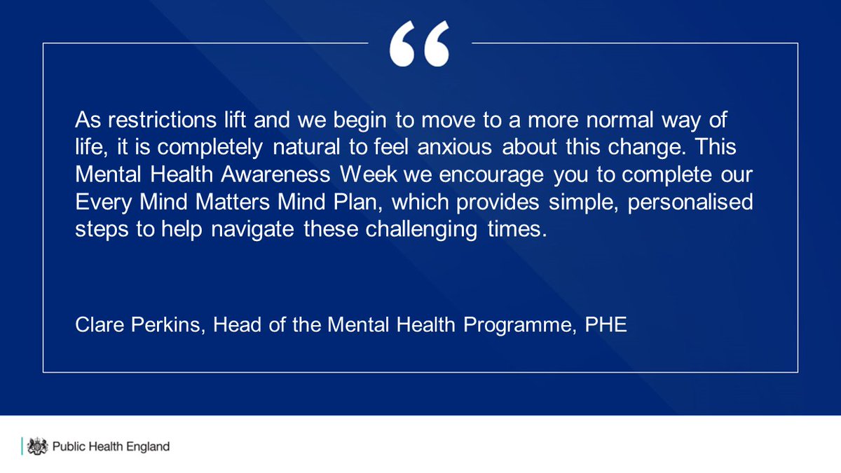 Blue background with quote saying:
"As restrictions lift and we begin to move to a more normal way of life. It is completely natural to feel anxious about the change. This Mental Health Awareness Week, we encourage you to complete our Every Mind Matters Mind Plan, which provides simple, personalised steps to help navigate these challenging times" 
Clare Perkins, Head of the Mental Health Programme