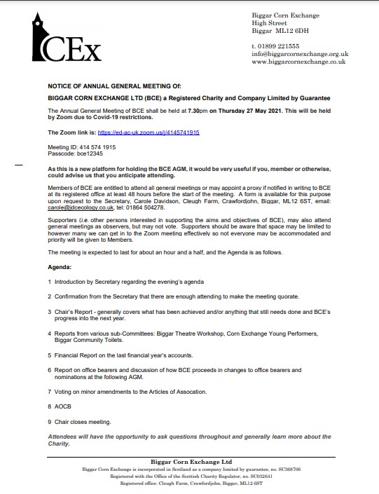 NOTICE OF ANNUAL GENERAL MEETING Of:
BIGGAR CORN EXCHANGE LTD (BCE)
The Annual General Meeting of BCE shall be held at 7.30pm on Thursday 27 May 2021. This will be held
by Zoom due to Covid-19 restrictions.
Meeting ID: 414 574 1915
Passcode: bce12345
