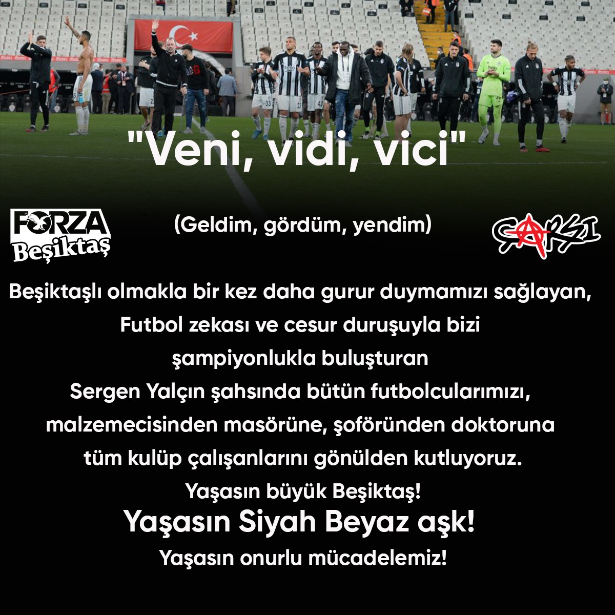 "Veni, vidi, vici" 

Sergen Yalçın şahsında bütün futbolcularımızı, 
malzemecisinden masörüne, şoföründen doktoruna tüm kulüp çalışanlarını gönülden kutluyoruz.

Yaşasın büyük Beşiktaş!
Yaşasın  siyah beyaz aşk! 
Yaşasın onurlu mücadelemiz!
#çArşı  

ŞAMPİYON BEŞİKTAŞ!