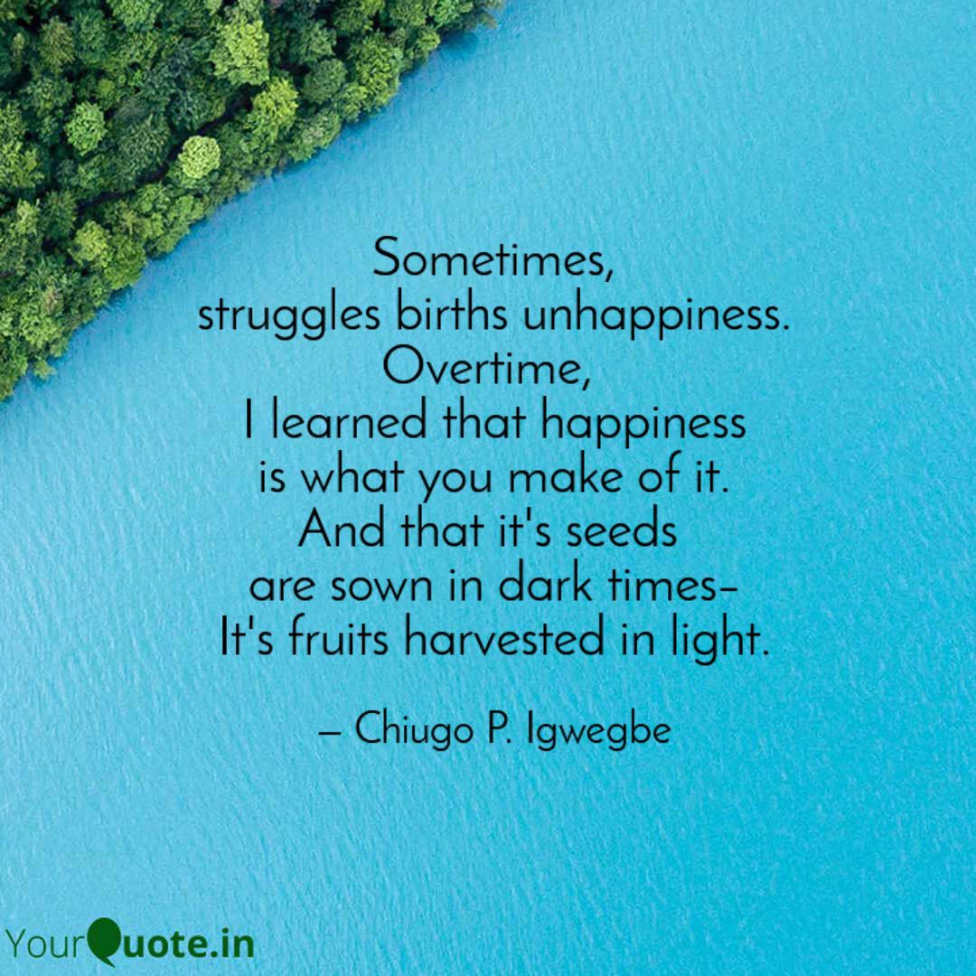 Sometimes, struggles
births unhappiness
Overtime, I learned that happiness
is what you make of it.
And that it's seeds 
are sown in dark times–
It's fruits harvested in light.

#SundayMotivation #poets #quotes #yourquotes #poetrycommunity #Poetryin13 #Happiness #MentalHealth