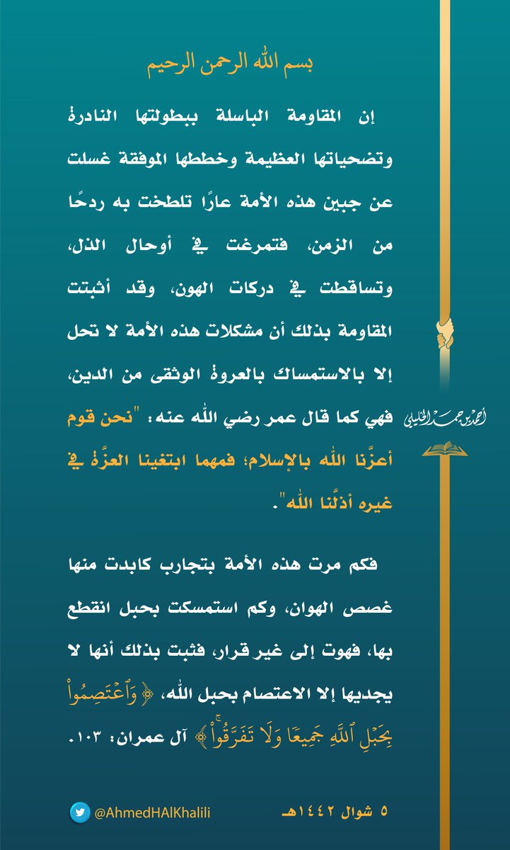 إن المقاومة الباسلة ببطولتها النادرة وتضحياتها العظيمة وخططها الموفقة غسلت عن جبين هذه الأمة عارًا تلطخت به ردحًا من الزمن، فتمرغت في أوحال الذل، وتساقطت في دركات الهون، وقد أثبتت المقاومة بذلك أن مشكلات هذه الأمة لا تحل إلا بالاستمساك بالعروة الوثقى من الدين.