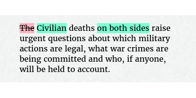 Before: The deaths raise urgent questions about which military actions are legal, what war crimes are being committed and who, if anyone, will be held to account.
After: Civilian deaths on both sides raise urgent questions about which military actions are legal, what war crimes are being committed and who, if anyone, will be held to account.
