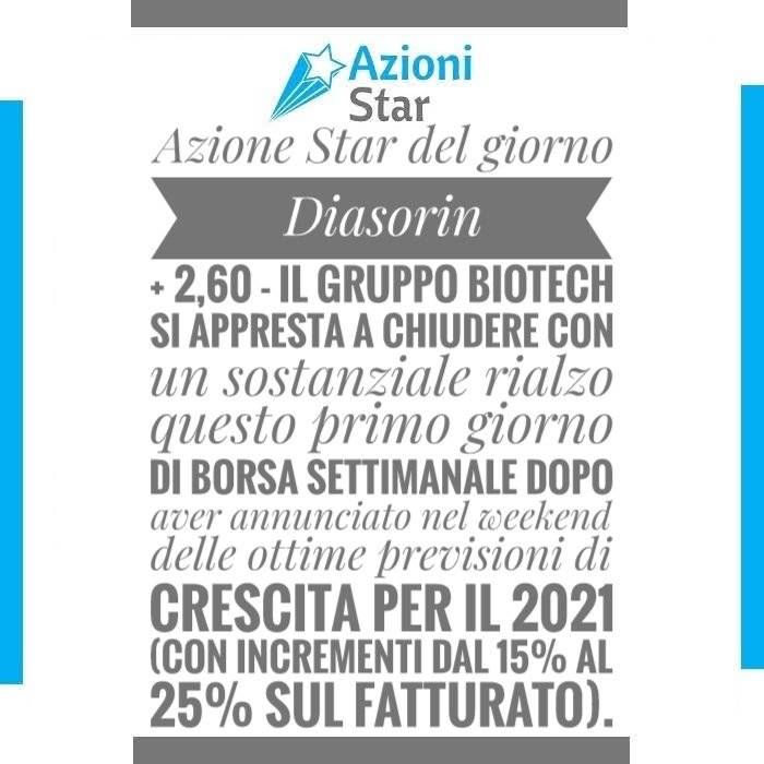 Azione Star del giorno: Diasorin + 2,60 - Il gruppo Biotech si appresta a chiudere con un sostanziale rialzo questo primo giorno di borsa settimanale dopo aver annunciato nel weekend delle ottime previsioni di crescita per il 2021 (con incrementi dal 15% al 25% sul fatturato).