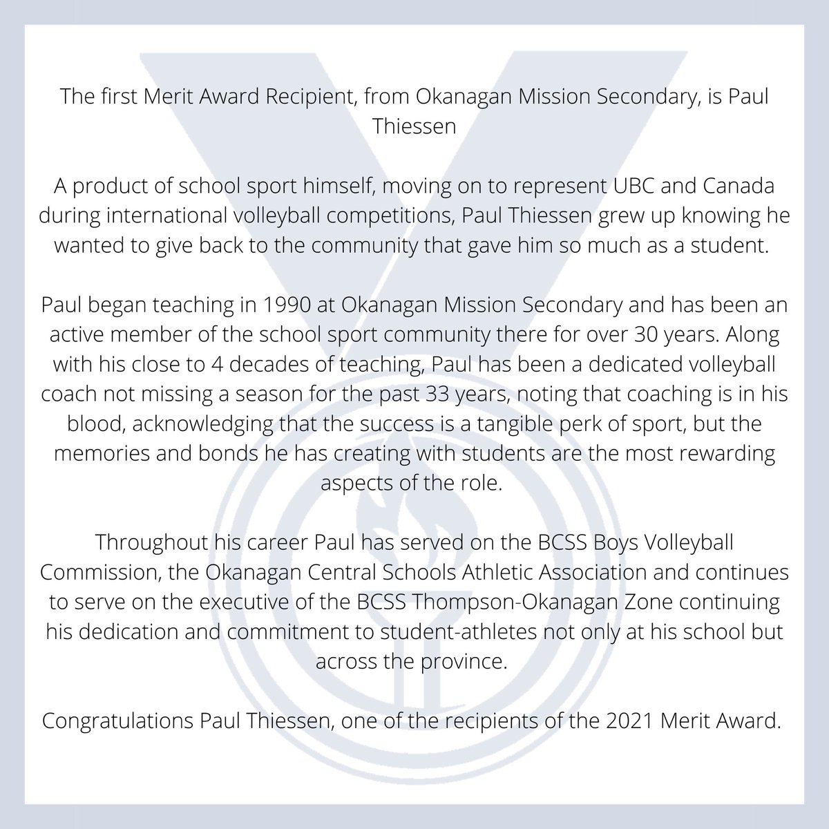 It is our pleasure to introduce Merit Award Recipient,Paul Thiessen. Paul receives this award in recognition of his outstanding service to BCSS as a coach, local athletic association/zone executive, and Boys Volleyball commission member. 

Congratulations Paul!