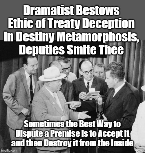 Dramatist Bestows Ethic of Treaty Deception in Destiny Metamorphosis, Deputies Smite Thee 

— is an #anagram of —

Sometimes the best way to dispute a premise is to accept it and then destroy it from the inside

https://gnomonchronicles.com/wiki/Dramatist_Bestows_Ethic_of_Treaty_Deception_in_Destiny_Metamorphosis,_Deputies_Smite_Thee