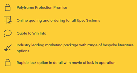 Polyframe customers get the whole package:
Complete PVCu product range
Comprehensive marketing &amp; showroom support
A complete suite of retail brochures
Your choice of 2 leading profiles
Polyframe Protection Promise - The industry's best homeowner security guarantee, backed by Yale