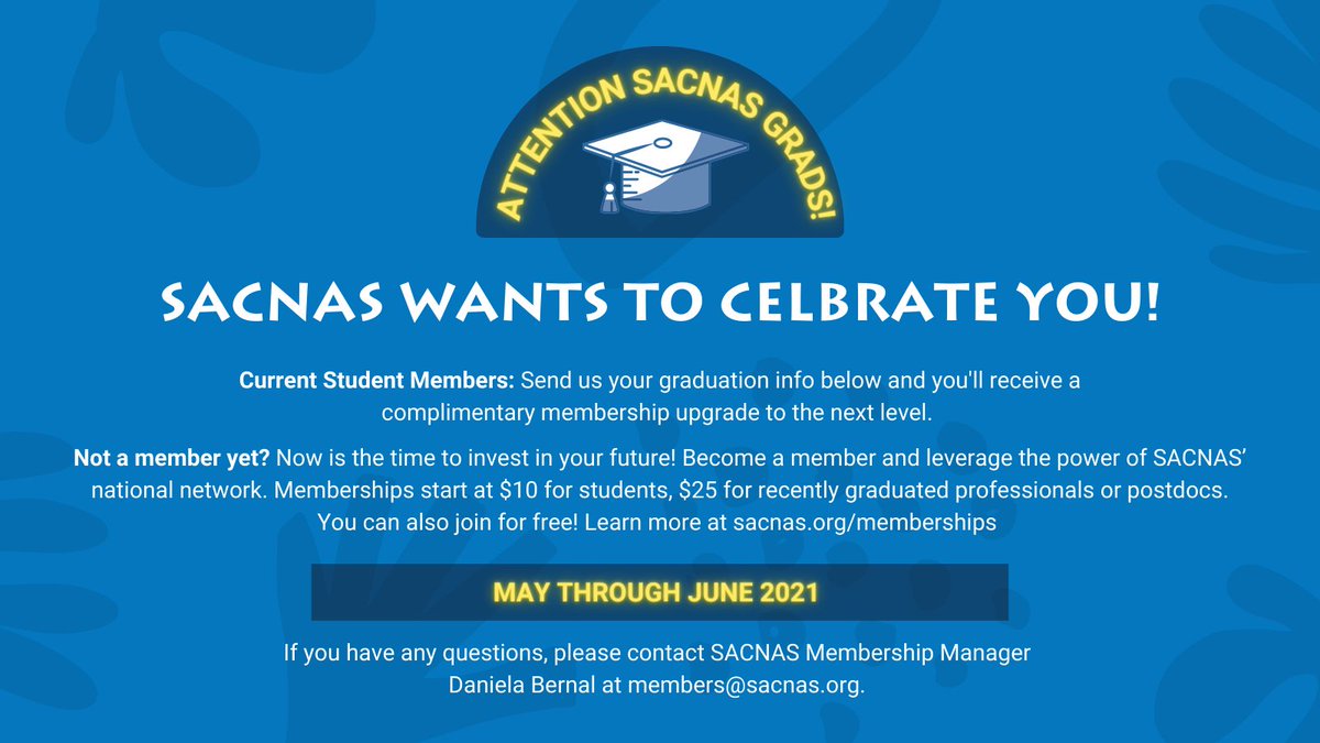 Attention SACNAS GRADS!
SACNAS WANTS TO CELBRATE YOU!
Current Student Members: Send us your graduation info below and you'll receive a complimentary membership upgrade to the next level. 
Not a member yet? Now is the time to invest in your future! Become a member and leverage the power of SACNAS’ national network. Memberships start at $10 for students, $25 for recently graduated professionals or postdocs. You can also join for free! Learn more at sacnas.org/memberships 
May through June 2021 
If you have any questions, please contact SACNAS Membership Manager 
Daniela Bernal at members@sacnas.org. 
