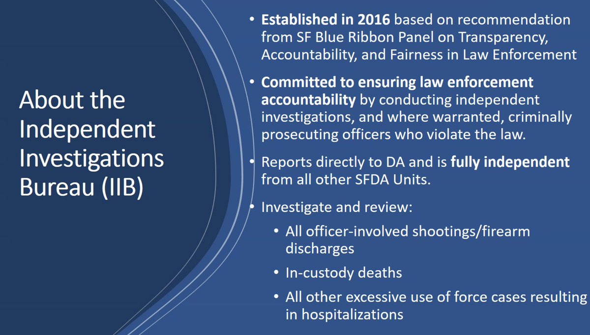 About the Independent Investigations Bureau (IIB). Established in 2016 based on recommendations from SF Blue Ribbon Panel on Transparency, Accountability and Fairness in Law Enforcement. Committed to ensuring law enforcement accountability by conducting independent investigations, and where warranted, criminally prosecuting officers who violate the law. Reports directly to DA and is fully independent from all other SFDA Units. Investigate and review: All officer involved shootings / firearm discharges; in custody deaths; all other excessive use of force cases resulting in hospitalizations.