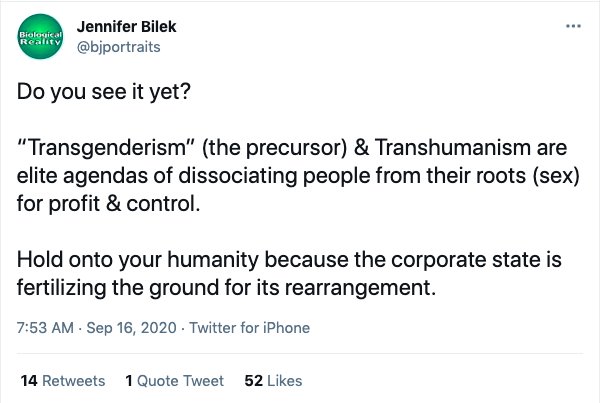 Bilek tweet: "Do you see it yet?

“Transgenderism” (the precursor) & Transhumanism are elite agendas of dissociating people from their roots (sex) for profit & control. 

Hold onto your humanity because the corporate state is fertilizing the ground for its rearrangement."