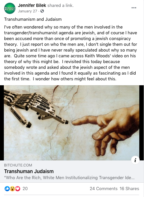 Bilek facebook post, sharing a video called "Transhuman Judaism": 

I've often wondered why so many of the men involved in the transgender/transhumanist agenda are jewish, and of course I have been accused more than once of promoting a jewish conspiracy theory.  I just report on who the men are, I don't single them out for being jewish and I have never really speculated about why so many are.  Quite some time ago I came across Keith Woods' video on his theory of why this might be.  I revisited this today because somebody wrote and asked about the jewish aspect of the men involved in this agenda and I found it equally as fascinating as I did the first time.  I wonder how others might feel about this.  
