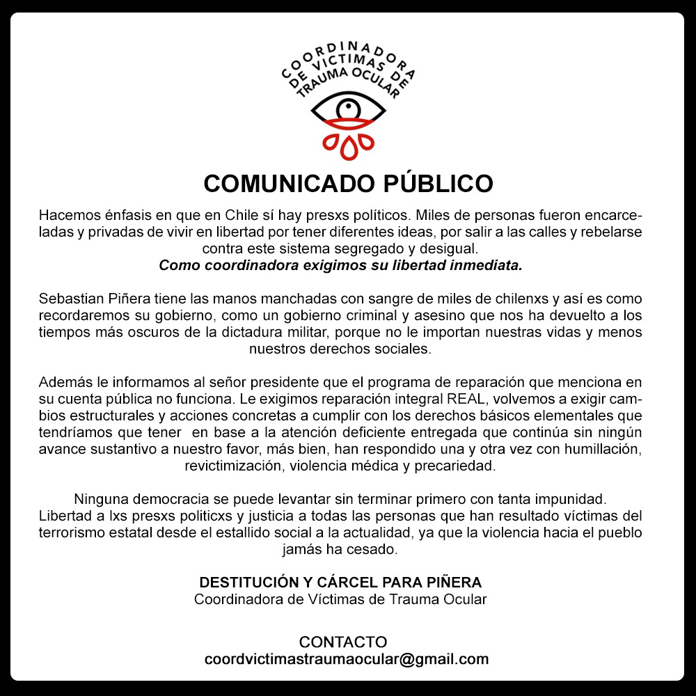 COMUNICADO PÚBLICO
Frente a la última cuenta pública de Sebastian Piñera, declaramos que no esperábamos absolutamente nada de él. 
Libertad a lxs presxs politicxs y justicia a todas las personas que han resultado víctimas del terrorismo estatal