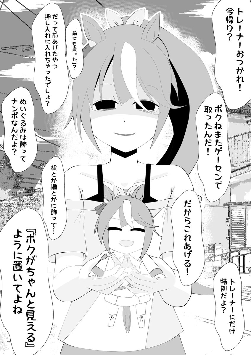 「トレーナーおつかれ!今日もねゲーセンで取れたんだ!一個あげるね!トレーナーってば前あげたの押入れにしまっちゃったでしょ?だから新しいのあげる!今度は机とかに置いてよ?」
大事にしまっているのを知られている事に疑問に思いつつもぬいぐるみを受け取ると満面の笑みになるトウカイテイオー 