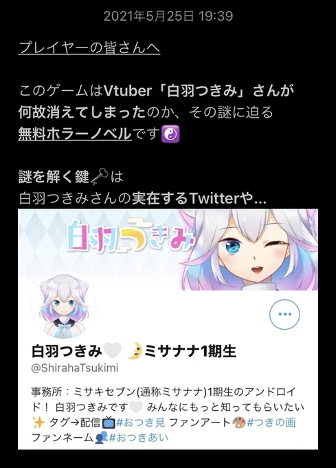 新作ゲーム公開「#白羽つきみ 消えたVtuberを知ってください」公開「白羽つきみ」さんの引退の真相を暴くホラーノベル。現実のSNSや動画を見て、この謎を解いてください。▼無料・スマホでもプレイ可▼▼4Gamer様よりプレスリリース公開▼ 