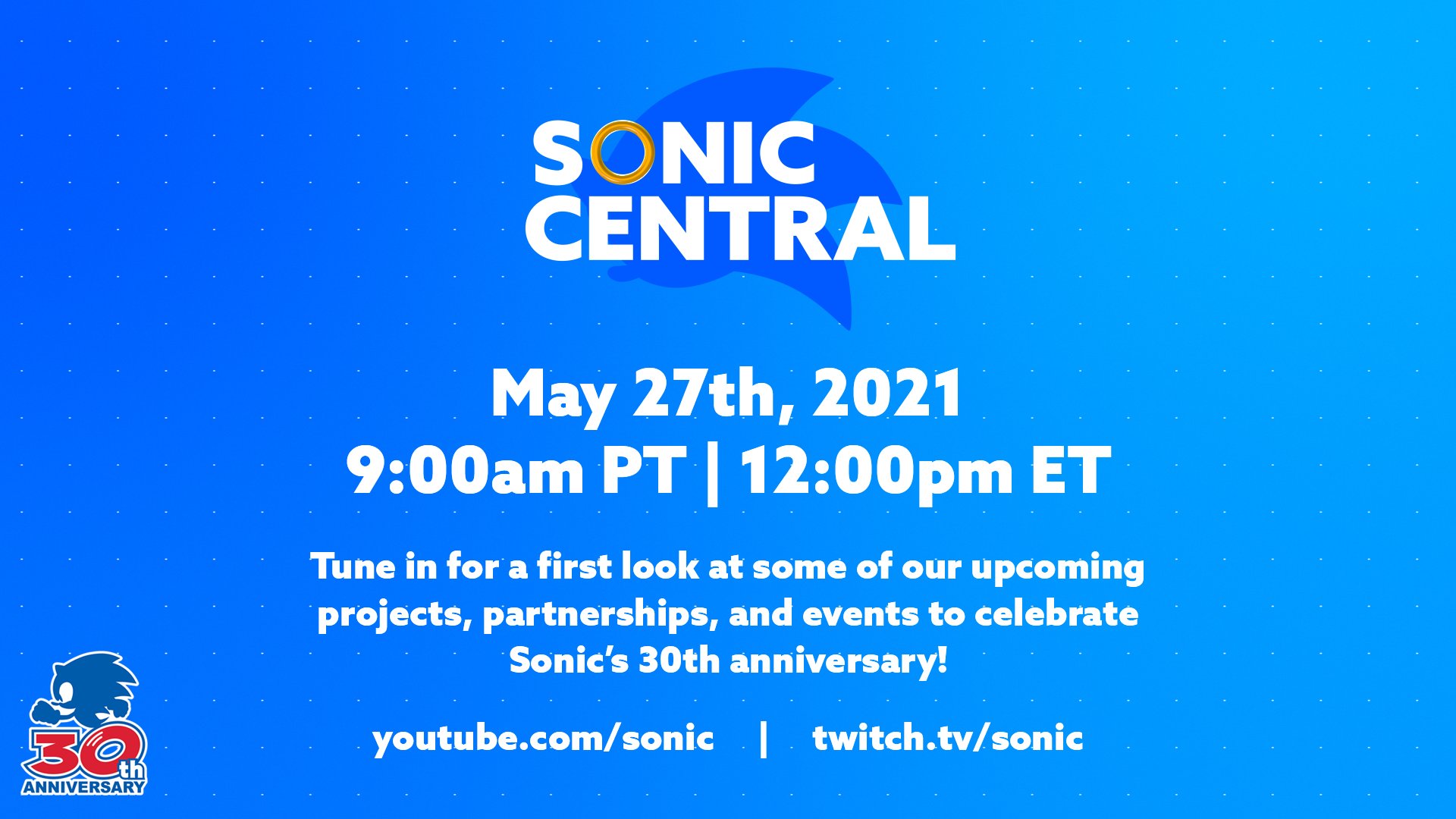 Sonic Central May 27th, 2021 9:00am PT, 12:00pm ET Tune in for a first look at some of our upcoming projects, partnerships, and events to celebrate Sonic's 30th anniversary! youtube.com/sonic, twitch.tv/sonic