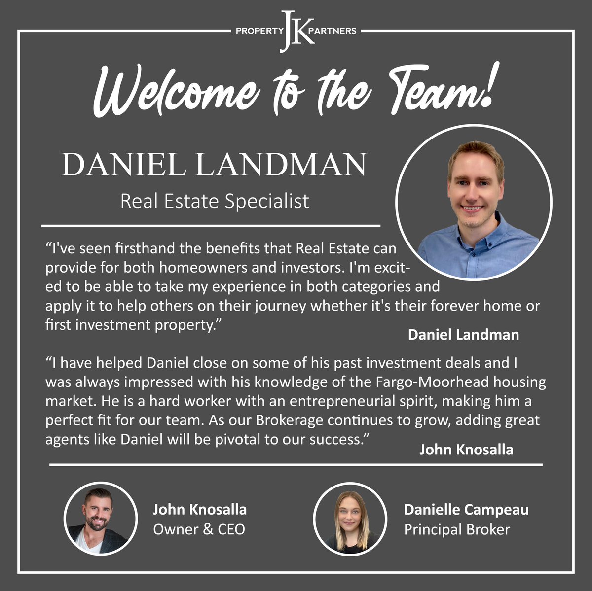 We are proud to welcome Daniel Landman to our team! Contact him for all of your Real Estate needs.

(218) 779-5040
jkpropertypartners.com

JK Property Partners
Delivering Dreams by Opening Doors
3475 56th St S #100 | Fargo, ND