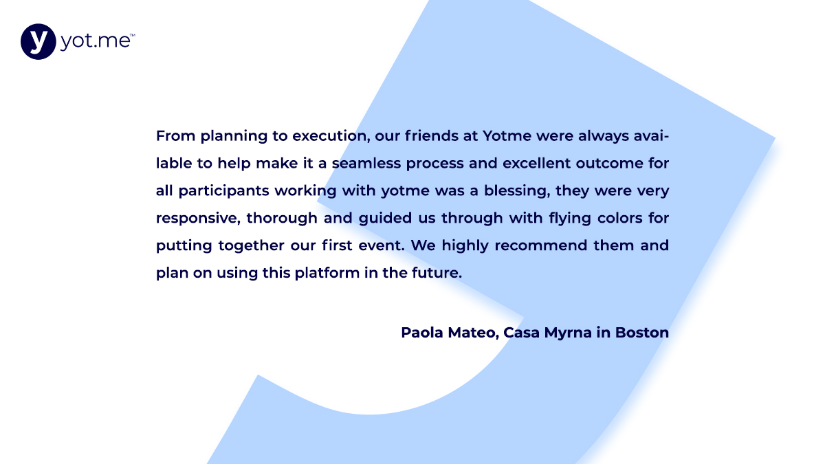 “From planning to execution, our friends at Yotme were always available to help make it a seamless process and excellent outcome for all participants working with yotme was a blessing." - Paola Mateo, Casa Myrna in Boston.