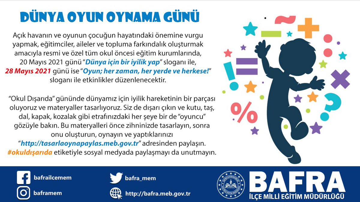 Oyun hayata hazırlıktır. 
28 Mayıs 2021 Cuma günü “Oyun; her zaman,her yerde ve herkese!” sloganı ile etkinlik vakti.Etkinliklerimizi 
tasarlaoynapaylas.meb.gov.tr adresinde ve #okuldışarıda etiketi ile sosyal medya hesaplarında paylaşıyoruz.
<a href="/bafra_mem/">Bafra İlçe Millî Eğitim Müdürlüğü</a> <a href="/CoskunESEN57/">Coşkun ESEN</a> <a href="/CevdetErturkmen/">Cevdet Ertürkmen</a>