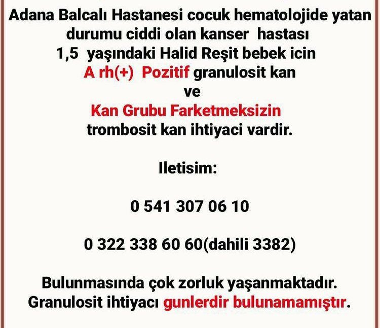 GECEN HAFTADAN VERI BULUNAMADI 

KIRMIZI ALARM

Adana Balcalı Hastanesi Cocuk Hematoloji Bölümü'nde durumu kritik olan 1,5 yasindaki Halid Reşit  icin

A Rh (+) pozitif kan grubuna sahip gönullulerden granülosit kan 
ve
kan grubu farketmeksizin-BÜTÜN KAN GRUPLARINDAN- trombosit