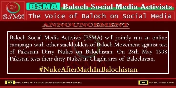 Baloch Social Media Activists (BSMA) will jointly run an online campaign with other stackholders of Baloch Movement against test of Pakistani Dirty Nukes on Balochistan. On 28th May 1998 Pakistan tests their dirty Nukes in Chaghi area of 
Balochistan.
#NukeAfterMathInBalochistan