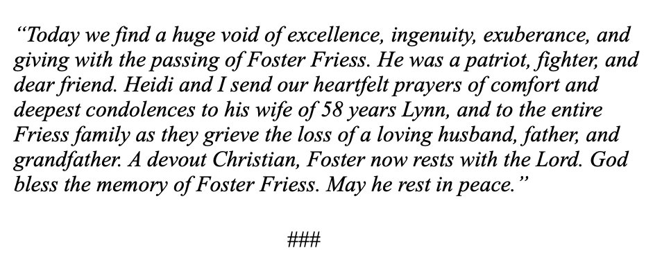 Today we find a huge void of excellence, ingenuity &amp; giving with the passing of Foster Friess. He was a patriot, fighter &amp; dear friend. Heidi &amp; I send our heartfelt prayers and deepest condolences to his family as they grieve the loss of a loving husband, father &amp; grandfather.