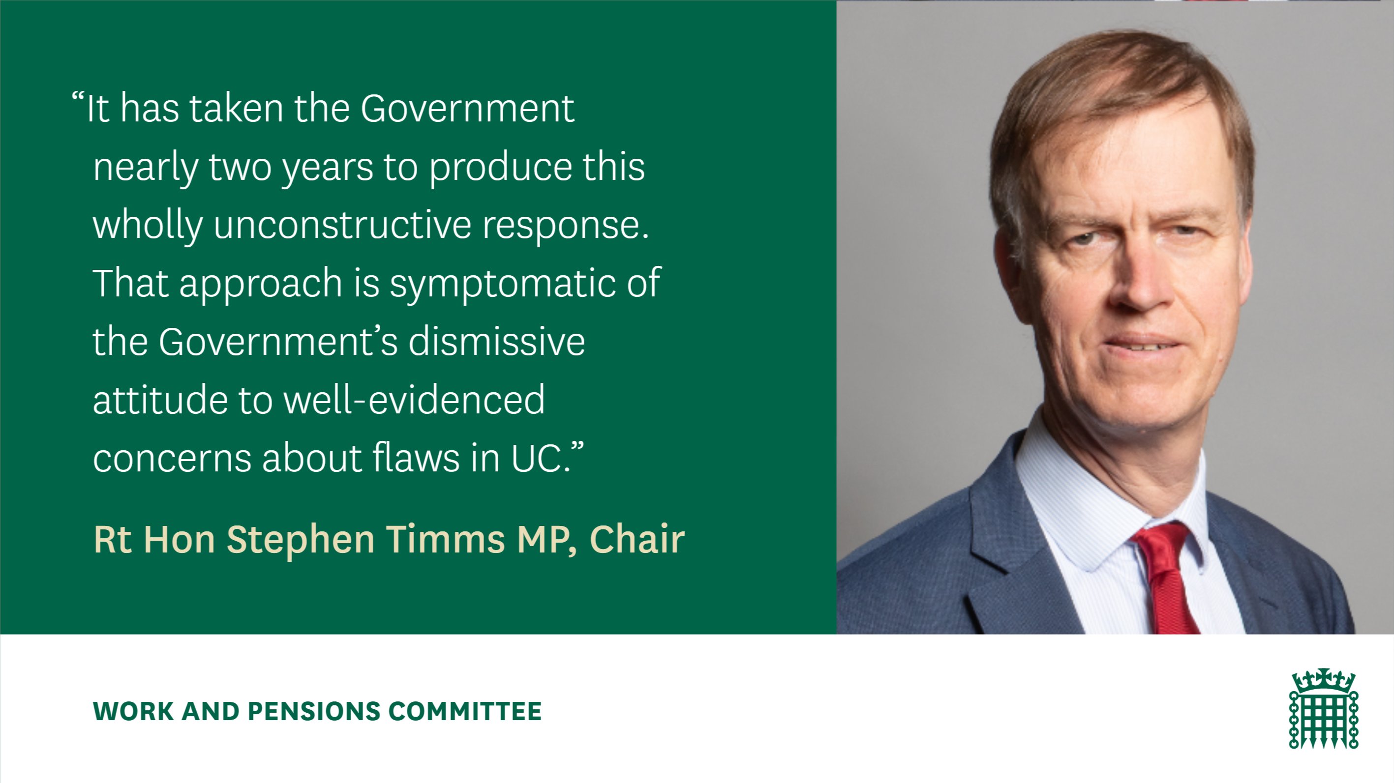 "It has taken the Government nearly two years to produce this wholly unconstructive response. That approach is symptomatic of the Government's dismissive attitude to well-evidenced concerns about flaws in UC."

Rt Hon Stephen Timms MP, Chair
Work and Pensions Committee