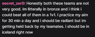 Honestly both these teams are not very good. Im litterally in bronze and i think i could beat all of them in a 1v1. I practice my aim for 30 min a day and i should be radiant but im getting held back by my teamates. i should be in iceland right now.