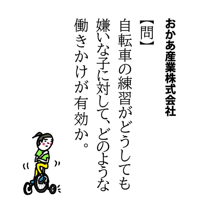 【問】自転車の練習がどうしても嫌いな子に対して、どのような働きかけが有効か。

長かったんですよ…。
きのうの雨で地面が濡れているかもしれないから…とか、先週擦ったひざが痛い気がする…とか練習を敬遠してまして。

ついにうちの最後のひとりも、コマ無しで自転車に乗れるようになりました! 