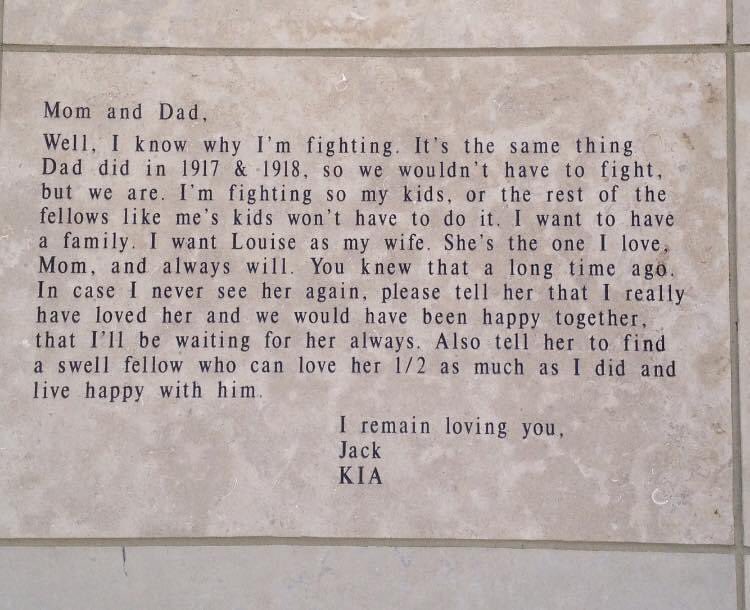 Mom and Dad, 

Well, I know now why I’m fighting. It’s the same thing Dad did in 1917 & 1918, so we wouldn’t have to fight, but here we are. I’m fighting so my kids, or the rest of the fellows like me’s kids, won’t have to do it. I want to have a family. I want Louise as my wife. She’s the one I love, Mom, and always will. You knew that a long time ago. In case I never see her again, please tell her that I really have loved her and we would have been happy together, that I’ll be waiting for her always. Also tell her to find a swell fellow who can love her 1/2 as much as I did and live happy with him. 

I remain loving you,
Jack

KIA