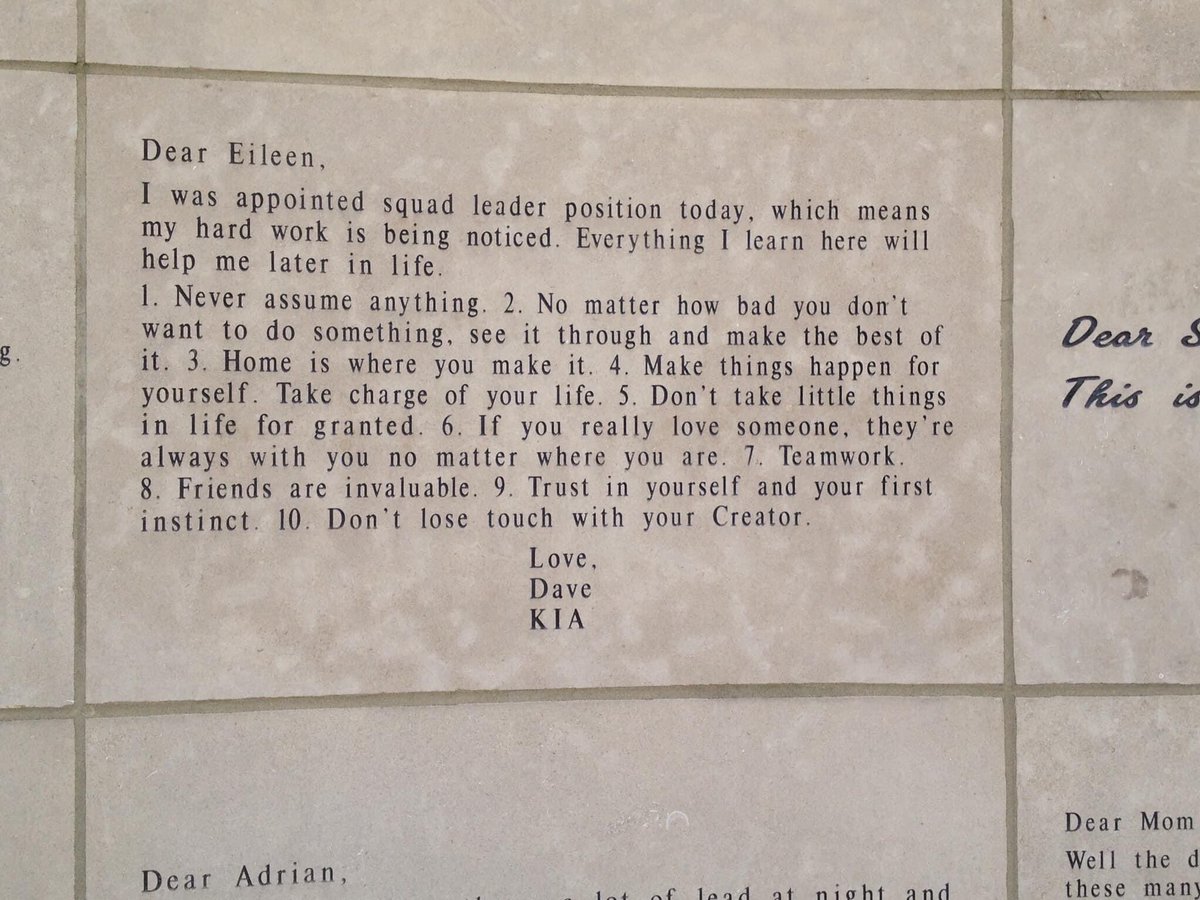 Dear Eileen, 

I was appointed squad leader position today, which means my hard work is being noticed. Everything I learn here will help me later in life. 

1. Never assume anything. 2. No matter how bad you don’t want to do something, see it through and make the best of it. 3. Home is where you make it. 4. Make things happen for yourself. Take charge of your life. 5. Don’t take little things in life for granted. 6. If you really love someone, they’re always with you no matter where you are. 7. Teamwork. 8. Friends are invaluable. 9. Trust in yourself and your first instinct. 10. Don’t lose touch with your Creator. 

Love, 
Dave

KIA