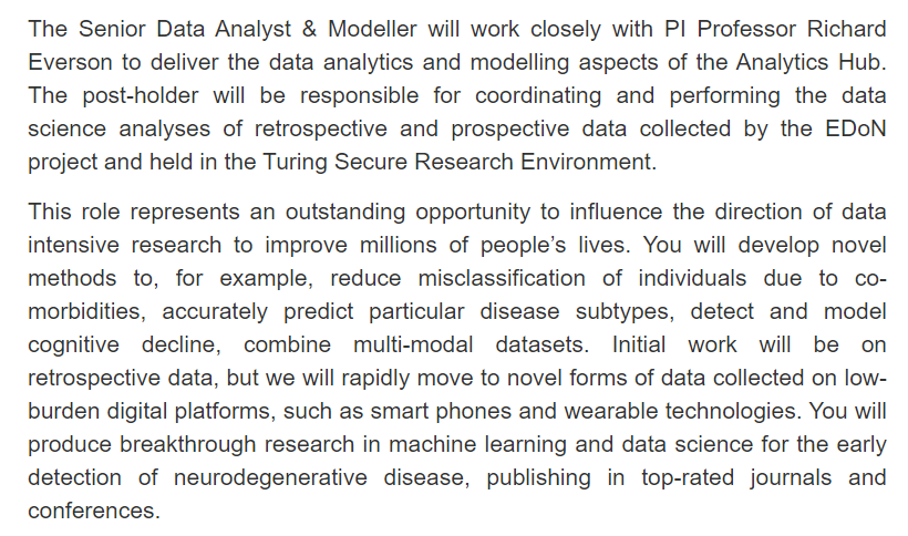 Screenshot from job website. Not all text can fit in al-text but all text can be read on the website in the top tweet.

The Senior Data Analyst & Modeller will work closely with PI Professor Richard Everson to deliver the data analytics and modelling aspects of the Analytics Hub. The post-holder will be responsible for coordinating and performing the data science analyses of retrospective and prospective data collected by the EDoN project and held in the Turing Secure Research Environment.

This role represents an outstanding opportunity to influence the direction of data intensive research to improve millions of people’s lives. You will develop novel methods to, for example, reduce misclassification of individuals due to co-morbidities, accurately predict particular disease subtypes, detect and model cognitive decline, combine multi-modal datasets.  ....

