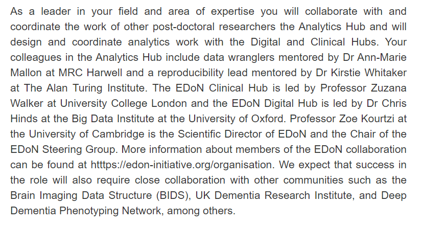 As a leader in your field and area of expertise you will collaborate with and coordinate the work of other post-doctoral researchers the Analytics Hub and will design and coordinate analytics work with the Digital and Clinical Hubs. Your colleagues in the Analytics Hub include data wranglers mentored by Dr Ann-Marie Mallon at MRC Harwell and a reproducibility lead mentored by Dr Kirstie Whitaker at The Alan Turing Institute. The EDoN Clinical Hub is led by Professor Zuzana Walker at University College London and the EDoN Digital Hub is led by Dr Chris Hinds at the Big Data Institute at the University of Oxford. Professor Zoe Kourtzi at the University of Cambridge is the Scientific Director of EDoN and the Chair of the EDoN Steering Group. More information about members of the EDoN collaboration can be found at htttps://edon-initiative.org/organisation. We expect that success in the role will also require close collaboration with other communities such as the Brain Imaging Data Structur