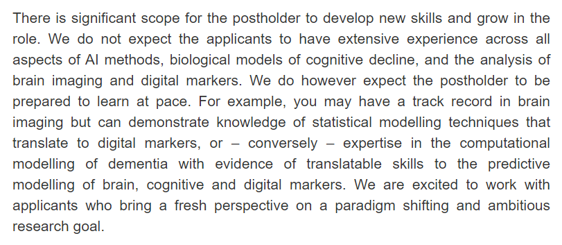 There is significant scope for the postholder to develop new skills and grow in the role. We do not expect the applicants to have extensive experience across all aspects of AI methods, biological models of cognitive decline, and the analysis of brain imaging and digital markers. We do however expect the postholder to be prepared to learn at pace. For example, you may have a track record in brain imaging but can demonstrate knowledge of statistical modelling techniques that translate to digital markers, or – conversely – expertise in the computational modelling of dementia with evidence of translatable skills to the predictive modelling of brain, cognitive and digital markers. We are excited to work with applicants who bring a fresh perspective on a paradigm shifting and ambitious research goal.