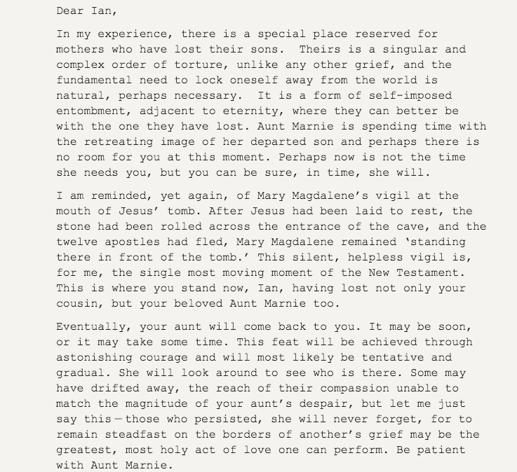 This is so beautiful. Nick Cave, in his Red Hand Files, answers a letter from someone wondering how to comfort a mother whose son has died. 

"to remain steadfast on the borders of another’s grief may be the greatest, most holy act of love one can perform."