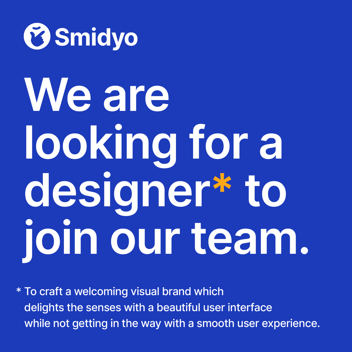 We are looking for a Design Lead to join Smidyo's core team.

Are you the person who can craft a beautiful product, with a great user experience, as well as invite small business owners with a welcoming visual brand? 

Get in touch!