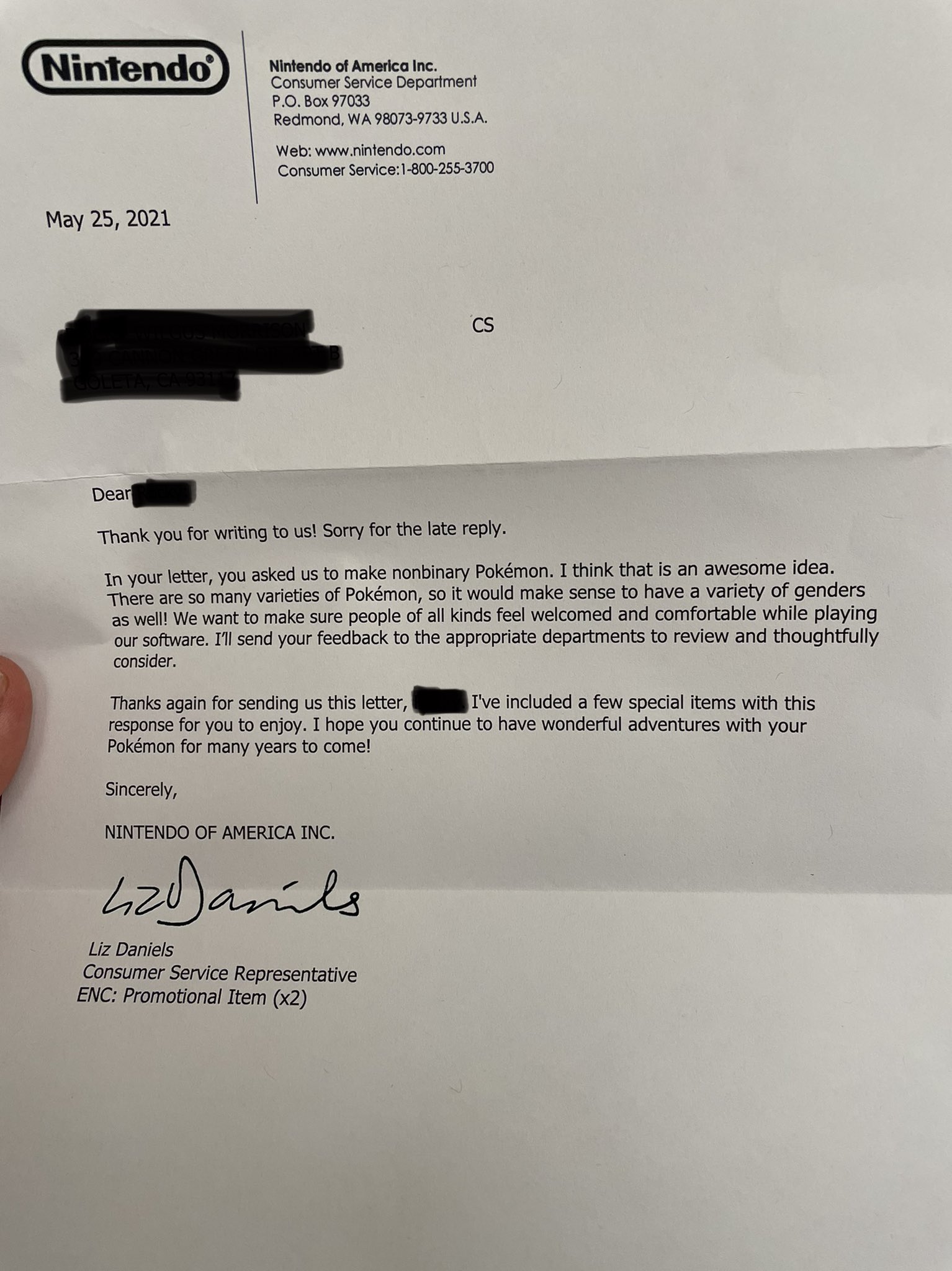 letter from Nintendo: “Dear [redacted], Thank you for writing to us! Sorry for the late reply. In your letter, you asked us to make non-binary Pokemon. I think that is an awesome idea. There are so many varieties of Pokemon, so it would make sense to have a variety of genders as well! We want to make sure people of all kinds feel welcomed and comfortable while playing our software. I’ll send your feedback to the appropriate departments to review and thoughtfully consider. Thanks again for sending us this letter, [redacted]. I’ve included a few special items with this response for you to enjoy. I hope you continue to have wonderful adventures with your pokemon for years to come!