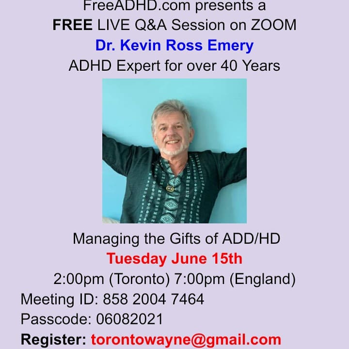 FreeADHD.com presents a FREE LIVE Q&A Session on ZOOM Dr. Kevin Ross Emery ADHD Expert for over 40 Years Managing the Gifts of ADHD Tuesday June 15th 2:00pm (Toronto) 7:00pm (England) Meeting ID: 858 2004 7464 Passcode: 06082021 Register: torontowayne@gmail.com