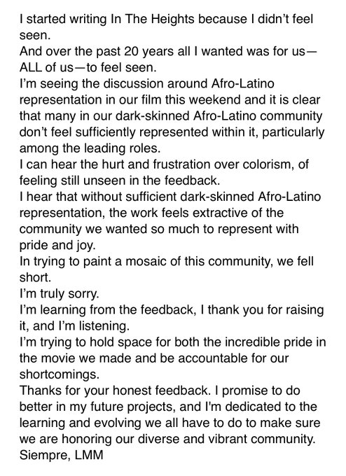 I started writing In The Heights because I didn’t feel seen. 
And over the past 20 years all I wanted was for us—ALL of us—to feel seen.
I’m seeing the discussion around Afro-Latino representation in our film this weekend and it is clear that many in our dark-skinned Afro-Latino community don’t feel sufficiently represented within it, particularly among the leading roles.
I can hear the hurt and frustration over colorism, of feeling still unseen in the feedback.
I hear that without sufficient dark-skinned Afro-Latino representation, the work feels extractive of the community we wanted so much to represent with pride and joy.
In trying to paint a mosaic of this community, we fell short.
I’m truly sorry.
I’m learning from the feedback, I thank you for raising it, and I’m listening.
I’m trying to hold space for both the incredible pride in the movie we made and be accountable for our shortcomings.  
Siempre, LMM