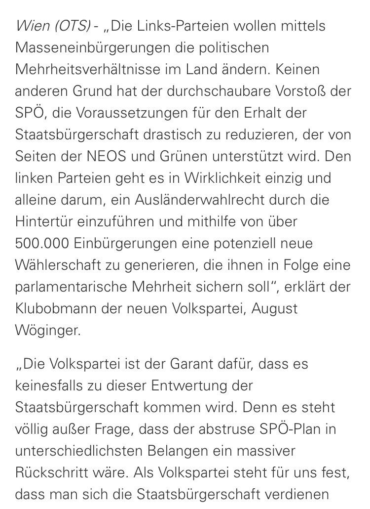 Die Links-Parteien wollen mittels Masseneinbürgerungen die politischen Mehrheitsverhältnisse im Land ändern. Keinen anderen Grund hat der durchschaubare Vorstoß der SPÖ, die Voraussetzungen für den Erhalt der Staatsbürgerschaft drastisch zu reduzieren, der von Seiten der NEOS und Grünen unterstützt wird. Den linken Parteien geht es in Wirklichkeit einzig und alleine darum, ein Ausländerwahlrecht durch die Hintertür einzuführen und mithilfe von über 500.000 Einbürgerungen eine potenziell neue Wählerschaft zu generieren, die ihnen in Folge eine parlamentarische Mehrheit sichern soll“, erklärt der Klubobmann der neuen Volkspartei, August Wöginger. „Die Volkspartei ist der Garant dafür, dass es keinesfalls zu dieser Entwertung der Staatsbürgerschaft kommen wird. Denn es steht völlig außer Frage, dass der abstruse SPÖ-Plan in unterschiedlichsten Belangen ein massiver Rückschritt wäre. Als Volkspartei steht für uns fest, dass man sich die Staatsbürgerschaft verdienen muss, eine gelungen