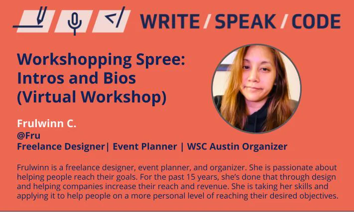 Workshopping Spree: Intros and Bios (Virtual Workshop)
Frulwinn C. | @Fru
Freelance Designer | Event Planner | WSC Austin Organizer
Her bio: Frulwinn is a freelance designer, event planner, and organizer. She is passionate about helping people reach their goals. For the past 15 years, she’s done that through design and helping companies increase their reach and revenue. She is taking her skills and applying it to help people on a more personal level of reaching their desired objectives. 