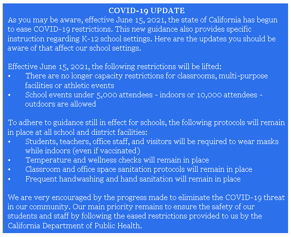 As you may be aware, effective June 15, 2021, the state of California has begun to ease COVID-19 restrictions. This new guidance also provides specific instruction regarding K-12 school settings. Here are the updates you should be aware of that affect our school settings.