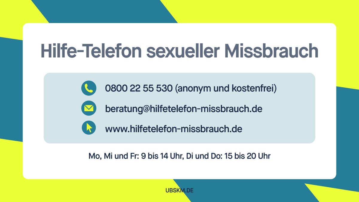 Hilfe-Telefon sexueller Missbrauch.

0800 22 55 530.

beratung@hilfetelefon-missbrauch.de.

www.hilfetelefon-missbrauch.de.

Montag, Mittwoch, Freitag: 9-14 Uhr.
Dienstag, Donnerstag: 15-20 Uhr.

UBSKM.de