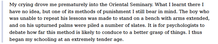 The harrowing and painful impact of such a “parrot’s training” kind of discipline and punishing pedagogy on the child’s psychology has been also recorded by Tagore (1917a, p.6) in his childhood reminiscences, where he recollects some of his educational experiences: